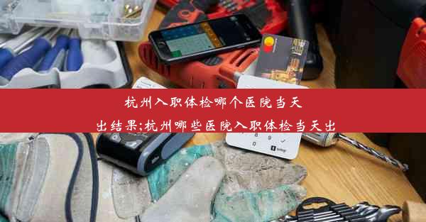 杭州入职体检哪个医院当天出结果;杭州哪些医院入职体检当天出