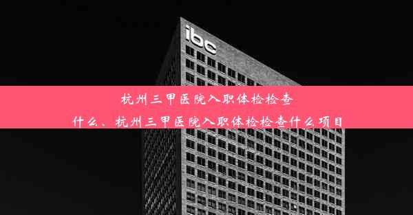 杭州三甲医院入职体检检查什么、杭州三甲医院入职体检检查什么项目