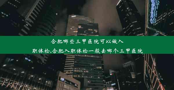 合肥哪些三甲医院可以做入职体检,合肥入职体检一般去哪个三甲医院