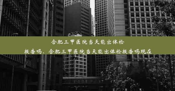 合肥三甲医院当天能出体检报告吗、合肥三甲医院当天能出体检报告吗现在