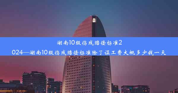 湖南10级伤残赔偿标准2024—湖南10级伤残赔偿标准除了误工费大概多少钱一天