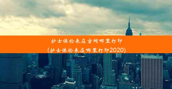 护士体检表在官网哪里打印(护士体检表在哪里打印2020)