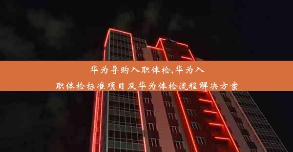 华为导购入职体检,华为入职体检标准项目及华为体检流程解决方案