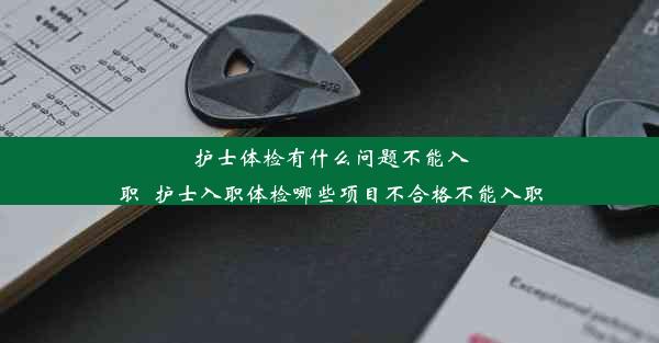 护士体检有什么问题不能入职_护士入职体检哪些项目不合格不能入职