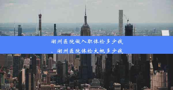 湖州医院做入职体检多少钱、湖州医院体检大概多少钱