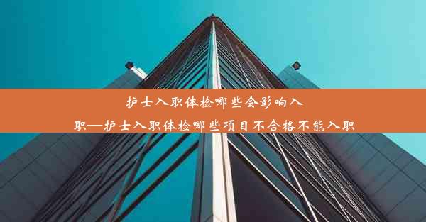 护士入职体检哪些会影响入职—护士入职体检哪些项目不合格不能入职