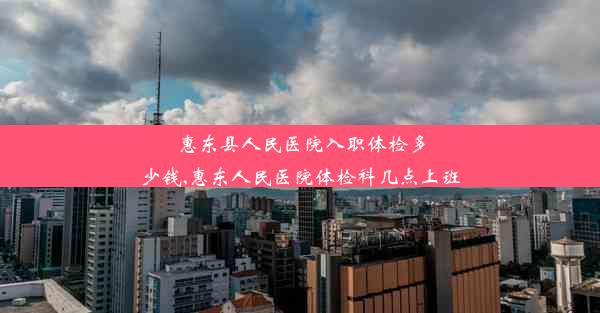 <b>惠东县人民医院入职体检多少钱,惠东人民医院体检科几点上班</b>