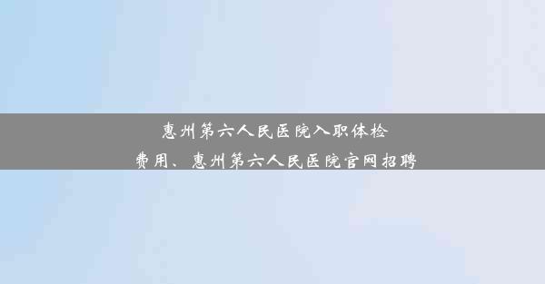 <b>惠州第六人民医院入职体检费用、惠州第六人民医院官网招聘</b>