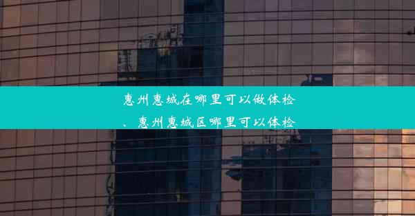 惠州惠城在哪里可以做体检、惠州惠城区哪里可以体检