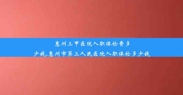 惠州三甲医院入职体检费多少钱,惠州市第三人民医院入职体检多少钱