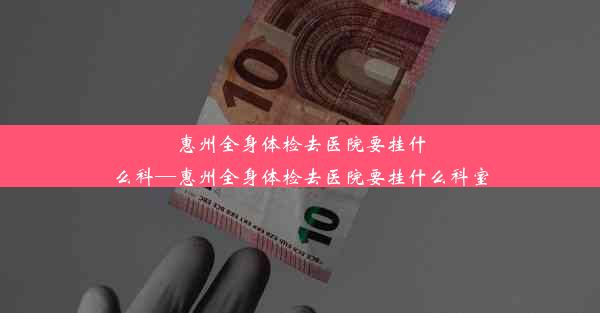 惠州全身体检去医院要挂什么科—惠州全身体检去医院要挂什么科室