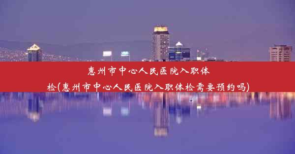 <b>惠州市中心人民医院入职体检(惠州市中心人民医院入职体检需要预约吗)</b>