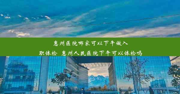 惠州医院哪家可以下午做入职体检_惠州人民医院下午可以体检吗