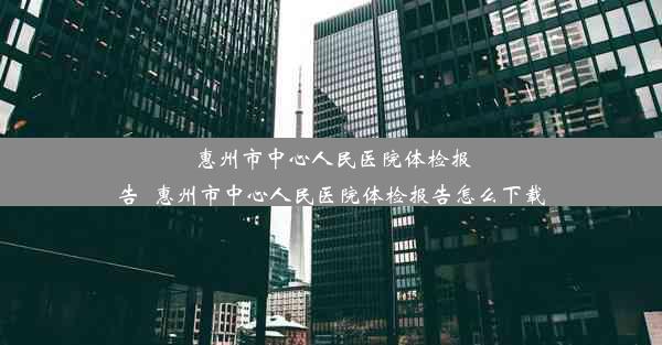 <b>惠州市中心人民医院体检报告_惠州市中心人民医院体检报告怎么下载</b>