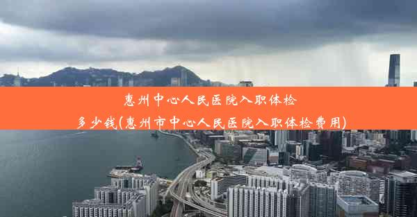 惠州中心人民医院入职体检多少钱(惠州市中心人民医院入职体检费用)