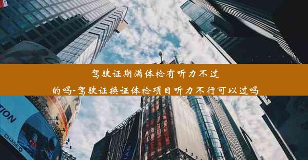 驾驶证期满体检有听力不过的吗-驾驶证换证体检项目听力不行可以过吗