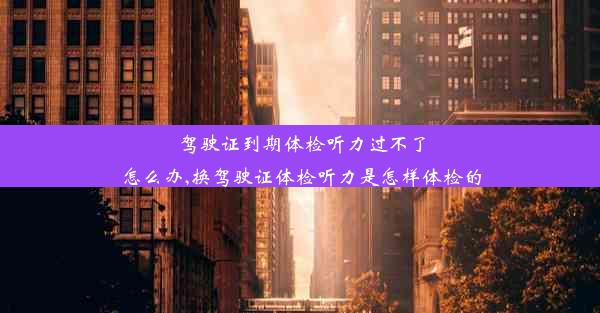 驾驶证到期体检听力过不了怎么办,换驾驶证体检听力是怎样体检的