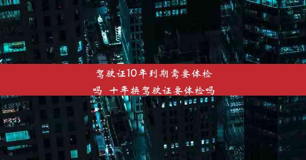 驾驶证10年到期需要体检吗_十年换驾驶证要体检吗