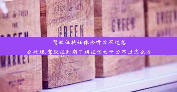 驾驶证换证体检听力不过怎么处理,驾驶证到期了换证体检听力不过怎么办