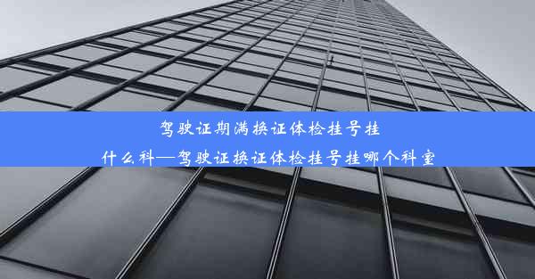 驾驶证期满换证体检挂号挂什么科—驾驶证换证体检挂号挂哪个科室