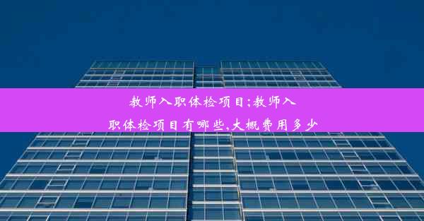 教师入职体检项目;教师入职体检项目有哪些,大概费用多少