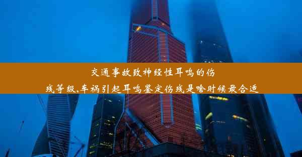 交通事故致神经性耳鸣的伤残等级,车祸引起耳鸣鉴定伤残是啥时候最合适