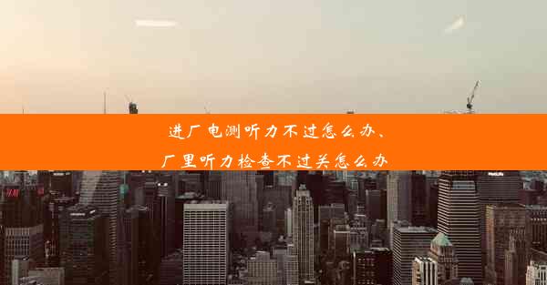 进厂电测听力不过怎么办、厂里听力检查不过关怎么办