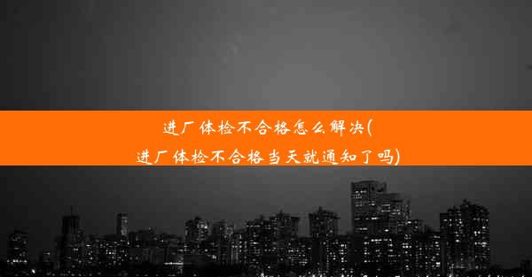 进厂体检不合格怎么解决(进厂体检不合格当天就通知了吗)