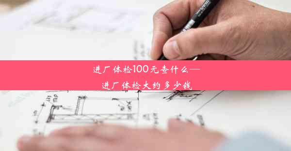 进厂体检100元查什么—进厂体检大约多少钱