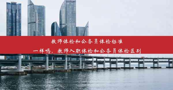 教师体检和公务员体检标准一样吗、教师入职体检和公务员体检区别