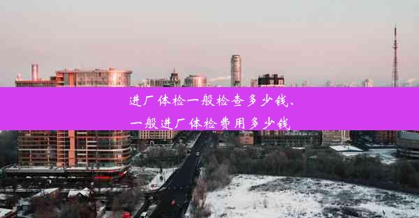 进厂体检一般检查多少钱、一般进厂体检费用多少钱