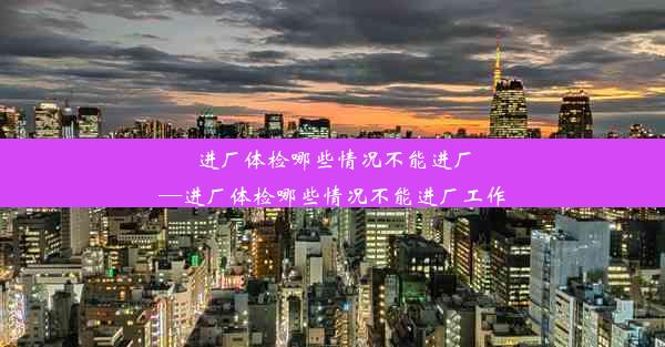 进厂体检哪些情况不能进厂—进厂体检哪些情况不能进厂工作