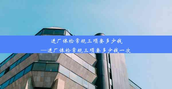 <b>进厂体检常规三项要多少钱—进厂体检常规三项要多少钱一次</b>