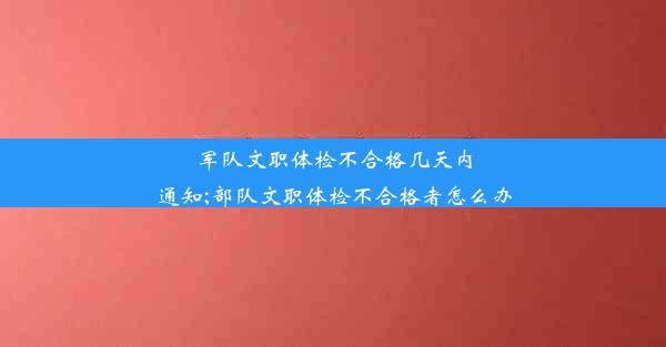 军队文职体检不合格几天内通知;部队文职体检不合格者怎么办