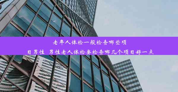 老年人体检一般检查哪些项目男性_男性老人体检要检查哪几个项目好一点