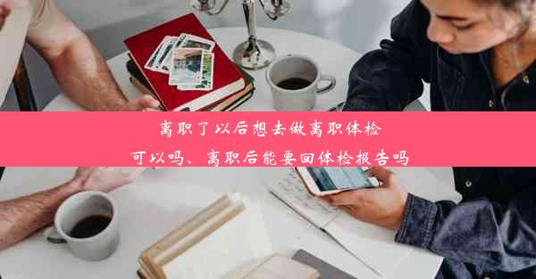 离职了以后想去做离职体检可以吗、离职后能要回体检报告吗