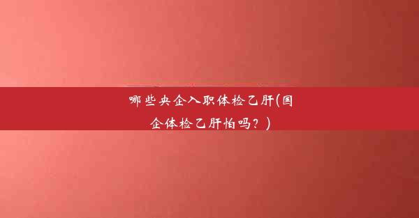 哪些央企入职体检乙肝(国企体检乙肝怕吗？)