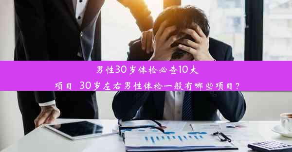 男性30岁体检必查10大项目_30岁左右男性体检一般有哪些项目？