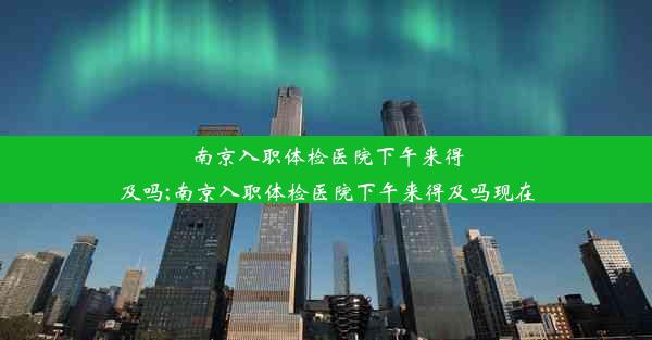 <b>南京入职体检医院下午来得及吗;南京入职体检医院下午来得及吗现在</b>