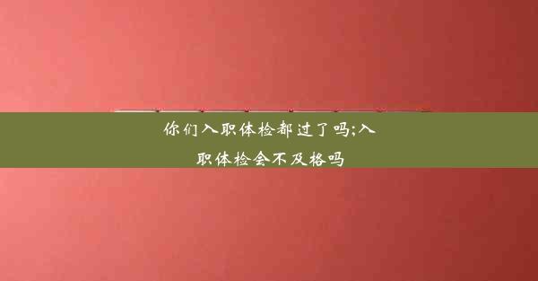 你们入职体检都过了吗;入职体检会不及格吗