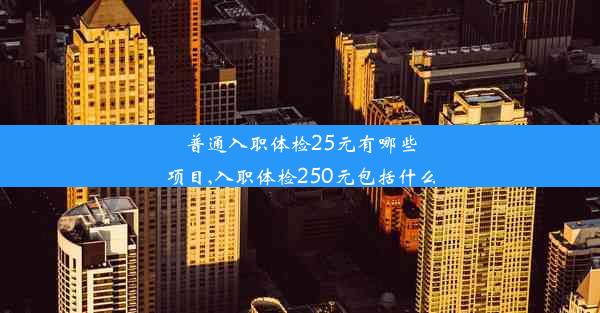 普通入职体检25元有哪些项目,入职体检250元包括什么