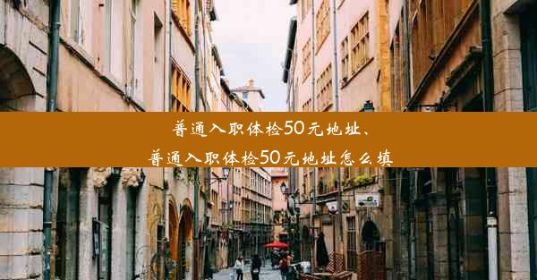 普通入职体检50元地址、普通入职体检50元地址怎么填