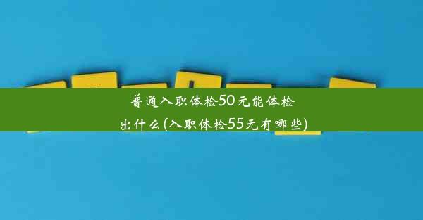 普通入职体检50元能体检出什么(入职体检55元有哪些)