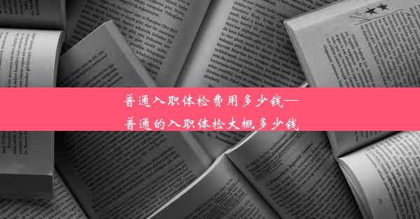 普通入职体检费用多少钱—普通的入职体检大概多少钱