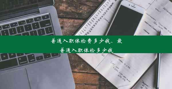 普通入职体检费多少钱、最普通入职体检多少钱