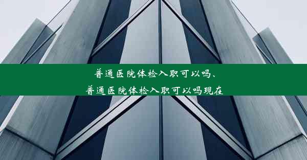 普通医院体检入职可以吗、普通医院体检入职可以吗现在