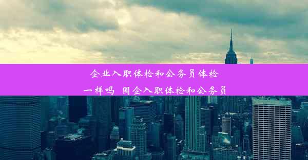 企业入职体检和公务员体检一样吗_国企入职体检和公务员