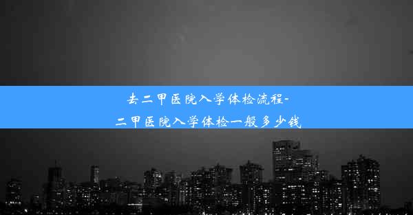 去二甲医院入学体检流程-二甲医院入学体检一般多少钱