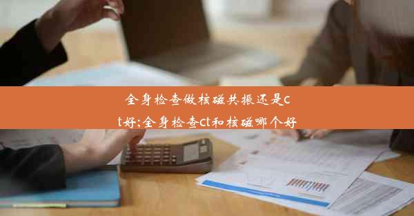 全身检查做核磁共振还是ct好;全身检查ct和核磁哪个好