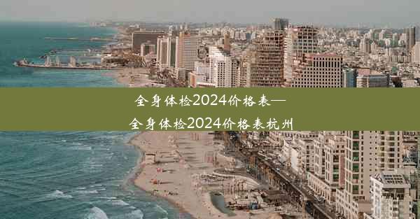 全身体检2024价格表—全身体检2024价格表杭州